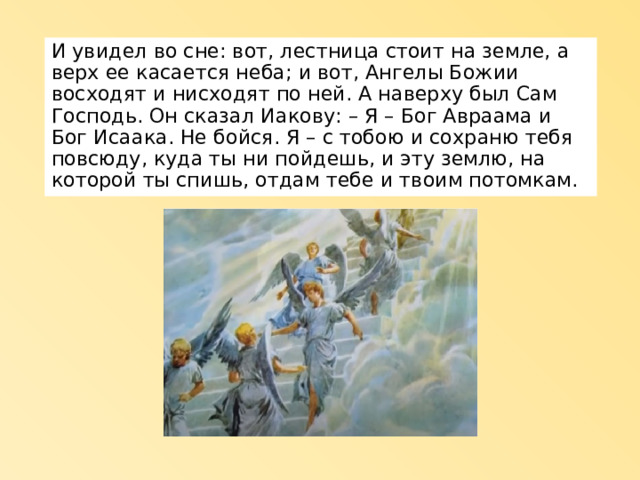 И увидел во сне: вот, лестница стоит на земле, а верх ее касается неба; и вот, Ангелы Божии восходят и нисходят по ней. А наверху был Сам Господь. Он сказал Иакову: – Я – Бог Авраама и Бог Исаака. Не бойся. Я – с тобою и сохраню тебя повсюду, куда ты ни пойдешь, и эту землю, на которой ты спишь, отдам тебе и твоим потомкам. 