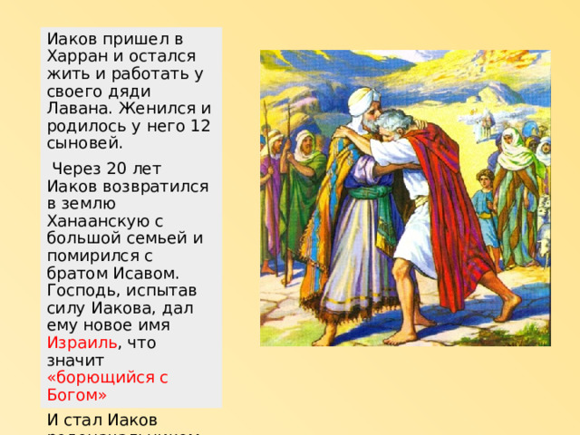 Иаков пришел в Харран и остался жить и работать у своего дяди Лавана. Женился и родилось у него 12 сыновей.  Через 20 лет Иаков возвратился в землю Ханаанскую с большой семьей и помирился с братом Исавом. Господь, испытав силу Иакова, дал ему новое имя Израиль , что значит «борющийся с Богом» И стал Иаков родоначальником народа Израильского (Еврейского) 