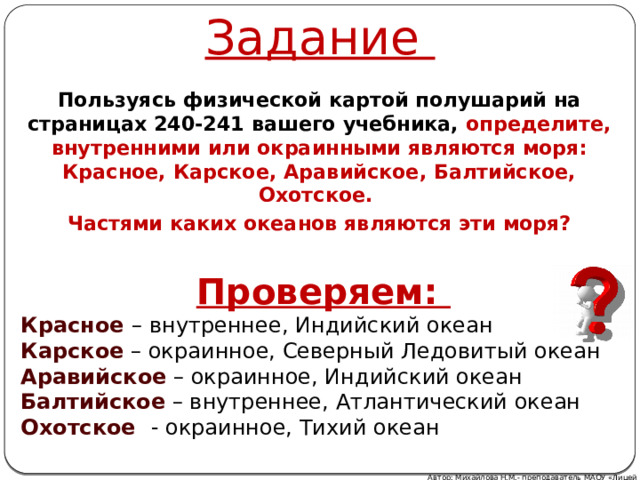 Задание Пользуясь физической картой полушарий на страницах 240-241 вашего учебника, определите, внутренними или окраинными являются моря: Красное, Карское, Аравийское, Балтийское, Охотское. Частями каких океанов являются эти моря? Проверяем: Красное – внутреннее, Индийский океан Карское  – окраинное, Северный Ледовитый океан Аравийское – окраинное, Индийский океан Балтийское – внутреннее, Атлантический океан Охотское  - окраинное, Тихий океан Автор: Михайлова Н.М.- преподаватель МАОУ «Лицей № 21» 