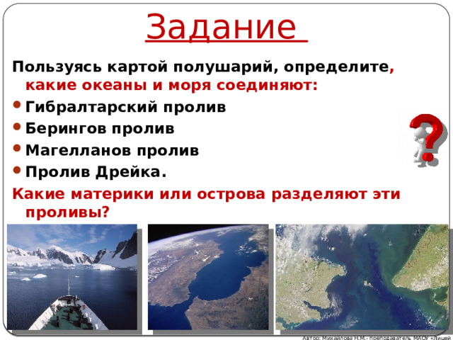 Задание Пользуясь картой полушарий, определите , какие океаны и моря соединяют: Гибралтарский пролив Берингов пролив Магелланов пролив Пролив Дрейка. Какие материки или острова разделяют эти проливы? Автор: Михайлова Н.М.- преподаватель МАОУ «Лицей № 21» 