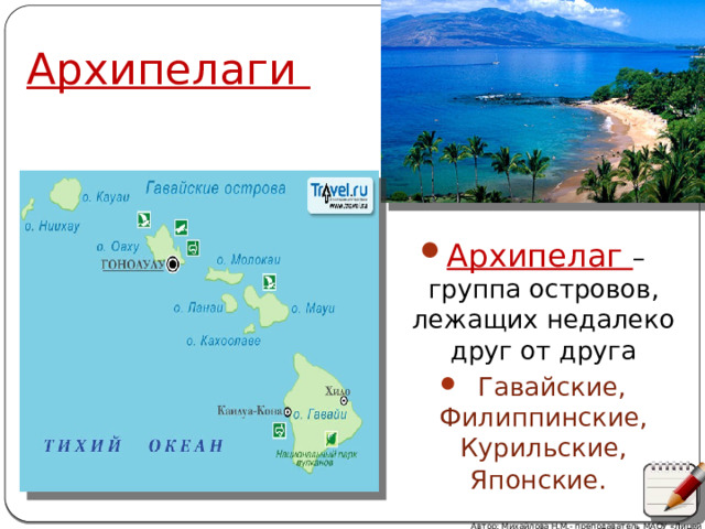 Архипелаги Архипелаг – группа островов, лежащих недалеко друг от друга  Гавайские, Филиппинские, Курильские, Японские.  Автор: Михайлова Н.М.- преподаватель МАОУ «Лицей № 21» 
