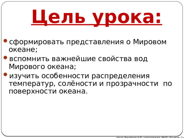 Цель урока: сформировать представления о Мировом океане;  вспомнить важнейшие свойства вод Мирового океана; изучить особенности распределения температур, солёности и прозрачности  по поверхности океана. Автор: Михайлова Н.М.- преподаватель МАОУ «Лицей № 21» 