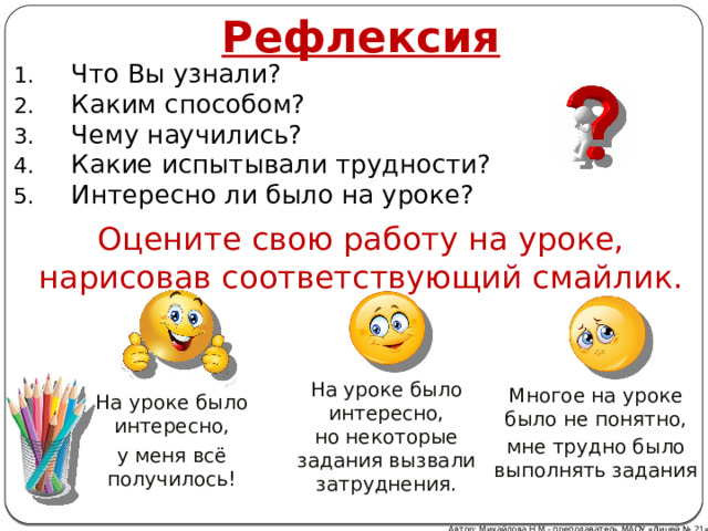 Рефлексия Что Вы узнали? Каким способом? Чему научились? Какие испытывали трудности? Интересно ли было на уроке? Оцените свою работу на уроке, нарисовав соответствующий смайлик. На уроке было интересно, но некоторые задания вызвали затруднения. Многое на уроке было не понятно, мне трудно было выполнять задания На уроке было интересно, у меня всё получилось! Автор: Михайлова Н.М.- преподаватель МАОУ «Лицей № 21» 