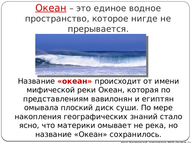 Океан – это единое водное пространство, которое нигде не прерывается. Название «океан» происходит от имени мифической реки Океан, которая по представлениям вавилонян и египтян омывала плоский диск суши. По мере накопления географических знаний стало ясно, что материки омывает не река, но название «Океан» сохранилось. Автор: Михайлова Н.М.- преподаватель МАОУ «Лицей № 21» 