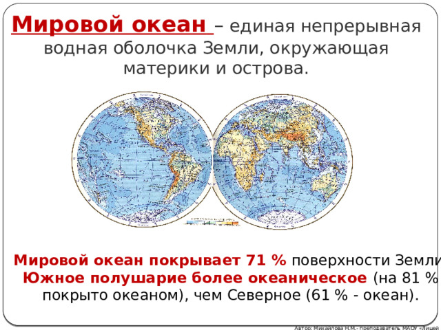 Мировой океан  – единая непрерывная водная оболочка Земли, окружающая материки и острова. Мировой океан покрывает 71 % поверхности Земли. Южное полушарие более океаническое (на 81 % покрыто океаном), чем Северное (61 % - океан). Автор: Михайлова Н.М.- преподаватель МАОУ «Лицей № 21» 