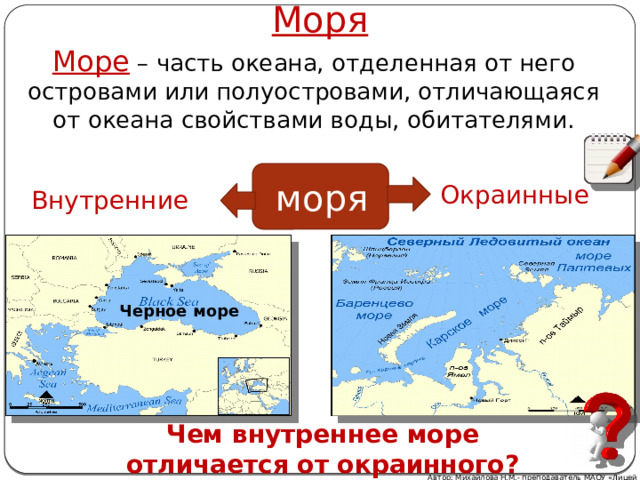 Моря Море – часть океана, отделенная от него островами или полуостровами, отличающаяся от океана свойствами воды, обитателями. моря Окраинные Внутренние Черное море Чем внутреннее море отличается от окраинного? Автор: Михайлова Н.М.- преподаватель МАОУ «Лицей № 21» 