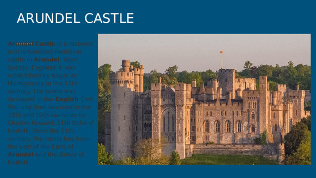 ARUNDEL CASTLE Arundel  Castle is a restored and remodelled medieval castle in Arundel , West Sussex, England. It was established by Roger de Montgomery in the 11th century. The castle was damaged in the English Civil War and then restored in the 18th and 19th centuries by Charles Howard, 11th Duke of Norfolk. Since the 11th century, the castle has been the seat of the Earls of Arundel and the Dukes of Norfolk. 