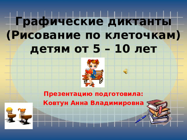 Графические диктанты  (Рисование по клеточкам)  детям от 5 – 10 лет Презентацию подготовила: Ковтун Анна Владимировна 