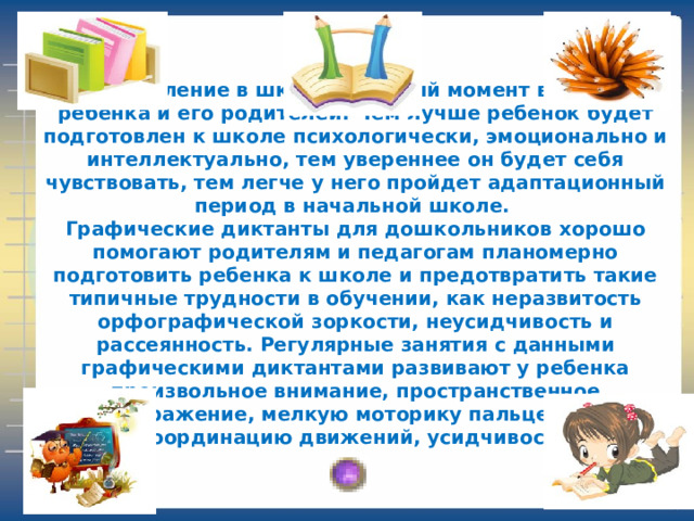 Поступление в школу – важный момент в жизни ребенка и его родителей. Чем лучше ребенок будет подготовлен к школе психологически, эмоционально и интеллектуально, тем увереннее он будет себя чувствовать, тем легче у него пройдет адаптационный период в начальной школе.  Графические диктанты для дошкольников хорошо помогают родителям и педагогам планомерно подготовить ребенка к школе и предотвратить такие типичные трудности в обучении, как неразвитость орфографической зоркости, неусидчивость и рассеянность. Регулярные занятия с данными графическими диктантами развивают у ребенка произвольное внимание, пространственное воображение, мелкую моторику пальцев рук, координацию движений, усидчивость . 