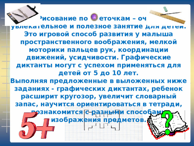 Рисование по клеточкам – очень увлекательное и полезное занятие для детей. Это игровой способ развития у малыша пространственного воображения, мелкой моторики пальцев рук, координации движений, усидчивости. Графические диктанты могут с успехом применяться для детей от 5 до 10 лет.  Выполняя предложенные в выложенных ниже заданиях - графических диктантах, ребенок расширит кругозор, увеличит словарный запас, научится ориентироваться в тетради, познакомится с разными способами изображения предметов.   