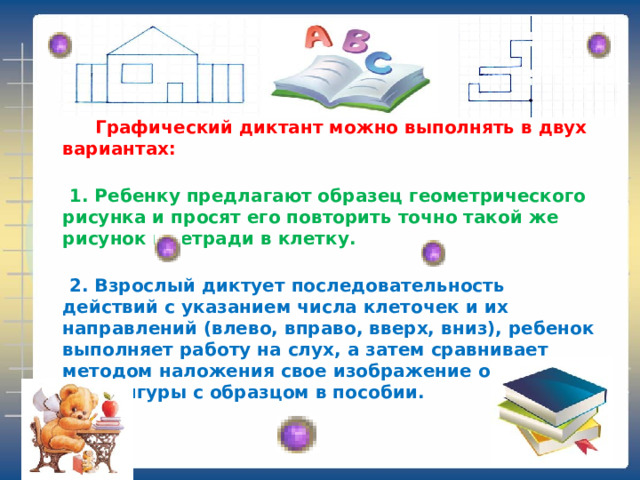  Графический диктант можно выполнять в двух вариантах:    1. Ребенку предлагают образец геометрического рисунка и просят его повторить точно такой же рисунок в тетради в клетку.    2. Взрослый диктует последовательность действий с указанием числа клеточек и их направлений (влево, вправо, вверх, вниз), ребенок выполняет работу на слух, а затем сравнивает методом наложения свое изображение орнамента или фигуры с образцом в пособии. 
