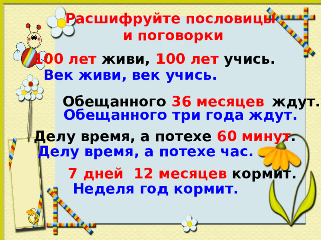 Расшифруйте пословицы  и поговорки 100 лет живи, 100 лет учись. Век живи, век учись. Обещанного 36 месяцев  ждут. Обещанного три года ждут. Делу время, а потехе 60 минут . Делу время, а потехе час. 7 дней 12 месяцев кормит. Неделя год кормит. 