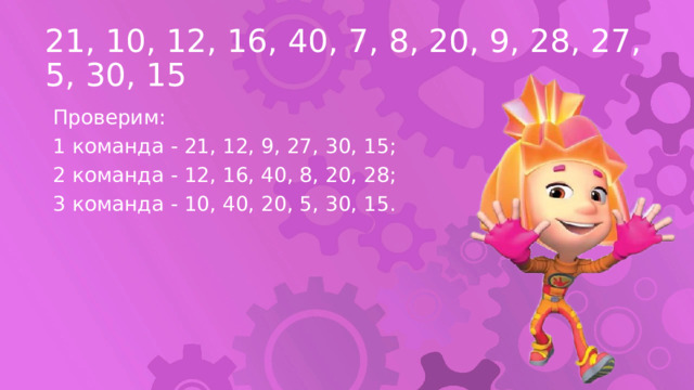 21, 10, 12, 16, 40, 7, 8, 20, 9, 28, 27, 5, 30, 15 Проверим: 1 команда - 21, 12, 9, 27, 30, 15; 2 команда - 12, 16, 40, 8, 20, 28; 3 команда - 10, 40, 20, 5, 30, 15. 