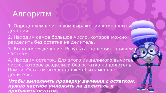 Алгоритм 1. Определяем в числовом выражении компоненты деления. 2. Находим самое большое число, которое можно разделить без остатка на делитель. 3. Выполняем деление. Результат деления запишем в частном. 4. Находим остаток. Для этого из делимого вычитаем число, которое разделили без остатка на делитель. Помни: Остаток всегда должен быть меньше делителя. Чтобы выполнить проверку деления с остатком, нужно частное умножить на делитель и прибавить остаток. 
