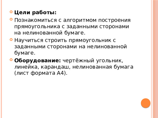 Цели работы: Познакомиться с алгоритмом построения прямоугольника с заданными сторонами на нелинованной бумаге. Научиться строить прямоугольник с заданными сторонами на нелинованной бумаге. Оборудование: чертёжный угольник, линейка, карандаш, нелинованная бумага (лист формата А4). 