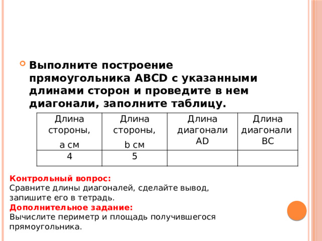 Выполните построение прямоугольника ABCD с указанными длинами сторон и проведите в нем диагонали, заполните таблицу. Длина стороны, a см Длина стороны, 4 Длина диагонали AD 5 b см Длина диагонали BC Контрольный вопрос: Сравните длины диагоналей, сделайте вывод, запишите его в тетрадь. Дополнительное задание: Вычислите периметр и площадь получившегося прямоугольника. 