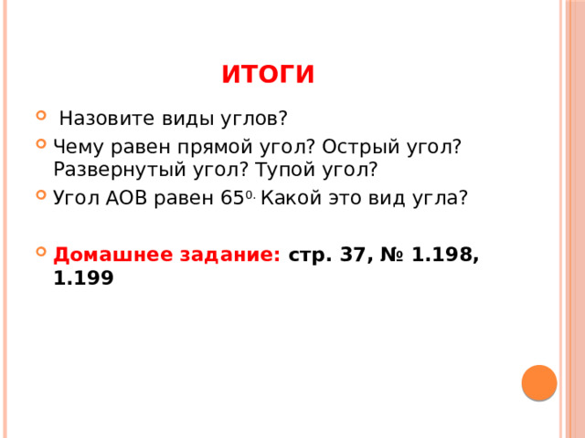 Итоги  Назовите виды углов? Чему равен прямой угол? Острый угол? Развернутый угол? Тупой угол? Угол АОВ равен 65 0. Какой это вид угла? Домашнее задание: стр. 37, № 1.198, 1.199 