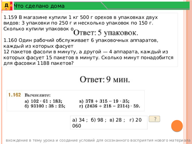 Что сделано дома Д 1.159 В магазине купили 1 кг 500 г орехов в упаковках двух видов: 3 упаковки по 250 г и несколько упаковок по 150 г. Сколько купили упаковок орехов по 150 г? 1.160 Один рабочий обслуживает 6 упаковочных аппаратов, каждый из которых фасует 12 пакетов фасоли в минуту, а другой — 4 аппарата, каждый из которых фасует 15 пакетов в минуту. Сколько минут понадобится для фасовки 1188 пакетов? а) 34 ; б) 98 ; в) 28 ; г) 20 060  ? вхождение в тему урока и создание условий для осознанного восприятия нового материала 3 
