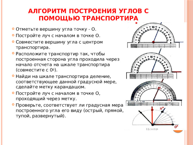 Алгоритм построения углов с помощью транспортира   Отметьте вершину угла точку - О. Постройте луч с началом в точке О. Совместите вершину угла с центром транспортира. Расположите транспортир так, чтобы построенная сторона угла проходила через начало отсчета на шкале транспортира (совместите с 0 0 ). Найди на шкале транспортира деление, соответствующее данной градусной мере, сделайте метку карандашом. Постройте луч с началом в точке О, проходящий через метку. Проверьте, соответствует ли градусная мера построенного угла его виду (острый, прямой, тупой, развернутый). 