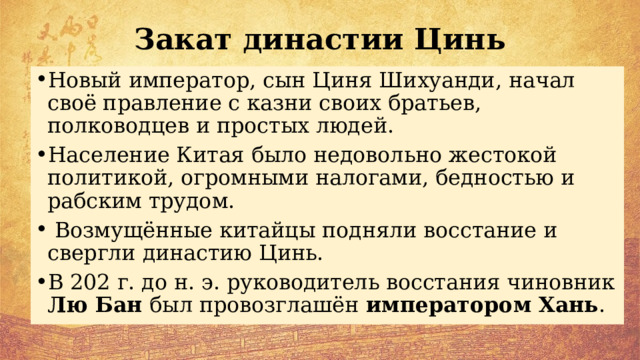 Закат династии Цинь Новый император, сын Циня Шихуанди, начал своё правление с казни своих братьев, полководцев и простых людей. Население Китая было недовольно жестокой политикой, огромными налогами, бедностью и рабским трудом.  Возмущённые китайцы подняли восстание и свергли династию Цинь. В 202 г. до н. э. руководитель восстания чиновник Лю Бан был провозглашён императором Хань . 