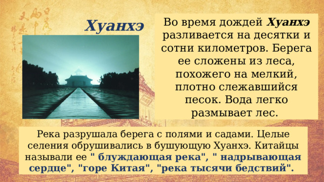 Во время дождей Хуанхэ разливается на десятки и сотни километров. Берега ее сложены из леса, похожего на мелкий, плотно слежавшийся песок. Вода легко размывает лес. Хуанхэ Река разрушала берега с полями и садами. Целые селения обрушивались в бушующую Хуанхэ. Китайцы называли ее 