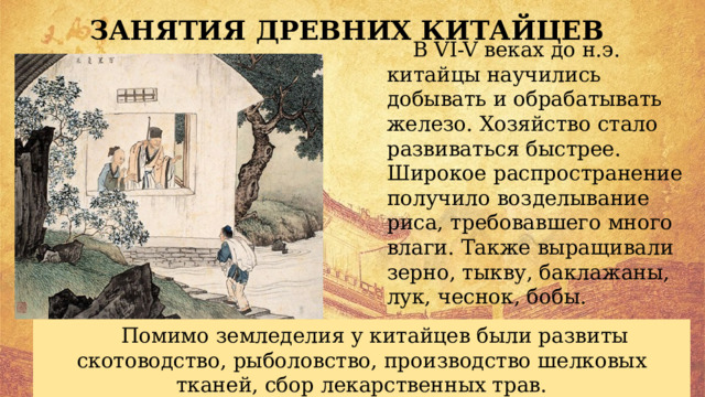 ЗАНЯТИЯ ДРЕВНИХ КИТАЙЦЕВ В VI-V веках до н.э. китайцы научились добывать и обрабатывать железо. Хозяйство стало развиваться быстрее. Широкое распространение получило возделывание риса, требовавшего много влаги. Также выращивали зерно, тыкву, баклажаны, лук, чеснок, бобы. Помимо земледелия у китайцев были развиты скотоводство, рыболовство, производство шелковых тканей, сбор лекарственных трав. 
