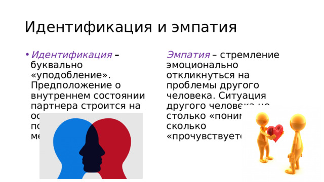 Идентификация и эмпатия Идентификация – буквально «уподобление». Предположение о внутреннем состоянии партнера строится на основе попытки поставить себя на его место. Эмпатия – стремление эмоционально откликнуться на проблемы другого человека. Ситуация другого человека не столько «понимается», сколько «прочувствуется». 