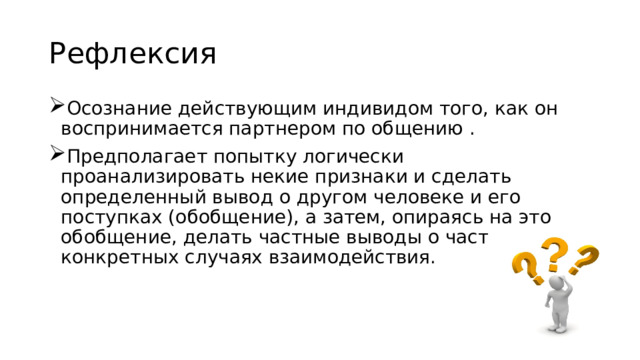 Рефлексия Осознание действующим индивидом того, как он воспринимается партнером по общению . Предполагает попытку логически проанализировать некие признаки и сделать определенный вывод о другом человеке и его поступках (обобщение), а затем, опираясь на это обобщение, делать частные выводы о частных конкретных случаях взаимодействия. 