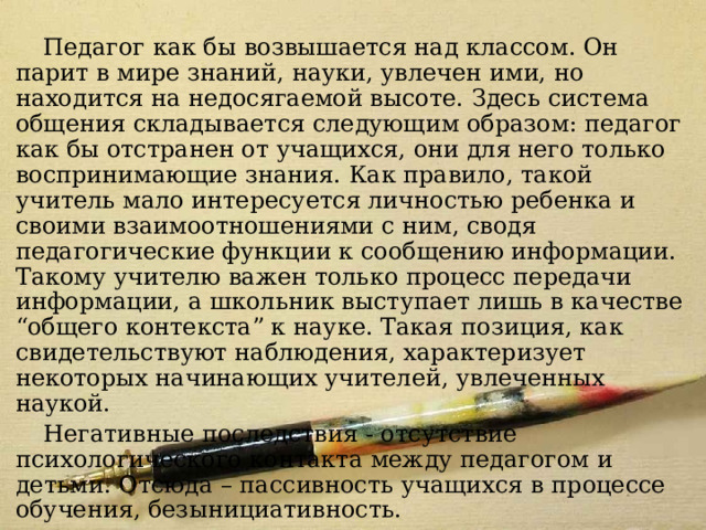 Модель 1 Педагог как бы возвышается над классом. Он парит в мире знаний, науки, увлечен ими, но находится на недосягаемой высоте. Здесь система общения складывается следующим образом: педагог как бы отстранен от учащихся, они для него только воспринимающие знания. Как правило, такой учитель мало интересуется личностью ребенка и своими взаимоотношениями с ним, сводя педагогические функции к сообщению информации. Такому учителю важен только процесс передачи информации, а школьник выступает лишь в качестве “общего контекста” к науке. Такая позиция, как свидетельствуют наблюдения, характеризует некоторых начинающих учителей, увлеченных наукой. Негативные последствия - отсутствие психологического контакта между педагогом и детьми. Отсюда – пассивность учащихся в процессе обучения, безынициативность. 