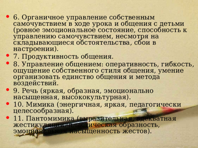6. Органичное управление собственным самочувствием в ходе урока и общения с детьми (ровное эмоциональное состояние, способность к управлению самочувствием, несмотря на складывающиеся обстоятельства, сбои в настроении). 7. Продуктивность общения. 8. Управление общением: оперативность, гибкость, ощущение собственного стиля общения, умение организовать единство общения и метода воздействий. 9. Речь (яркая, образная, эмоционально насыщенная, высококультурная). 10. Мимика (энергичная, яркая, педагогически целесообразная). 11. Пантомимика (выразительная, адекватная жестикуляции, пластическая образность, эмоциональная насыщенность жестов). 