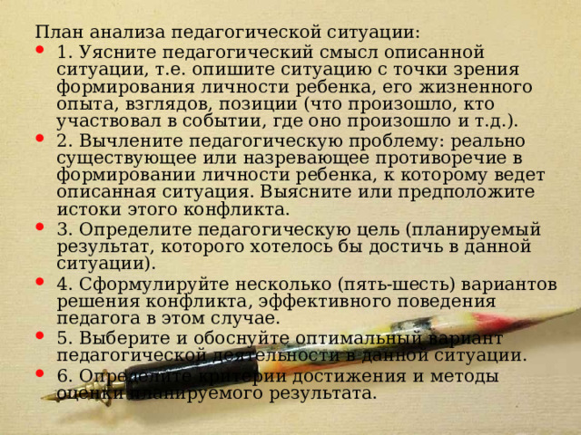 План анализа педагогической ситуации: 1. Уясните педагогический смысл описанной ситуации, т.е. опишите ситуацию с точки зрения формирования личности ребенка, его жизненного опыта, взглядов, позиции (что произошло, кто участвовал в событии, где оно произошло и т.д.). 2. Вычлените педагогическую проблему: реально существующее или назревающее противоречие в формировании личности ребенка, к которому ведет описанная ситуация. Выясните или предположите истоки этого конфликта. 3. Определите педагогическую цель (планируемый результат, которого хотелось бы достичь в данной ситуации). 4. Сформулируйте несколько (пять-шесть) вариантов решения конфликта, эффективного поведения педагога в этом случае. 5. Выберите и обоснуйте оптимальный вариант педагогической деятельности в данной ситуации. 6. Определите критерии достижения и методы оценки планируемого результата. 