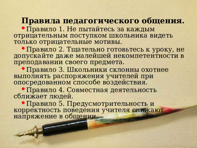 Правила педагогического общения. Правило 1. Не пытайтесь за каждым отрицательным поступком школьника видеть только отрицательные мотивы. Правило 2. Тщательно готовьтесь к уроку, не допускайте даже малейшей некомпетентности в преподавании своего предмета. Правило 3. Школьники склонны охотнее выполнять распоряжения учителей при опосредованном способе воздействия. Правило 4. Совместная деятельность сближает людей. Правило 5. Предусмотрительность и корректность поведения учителя снижают напряжение в общении. 