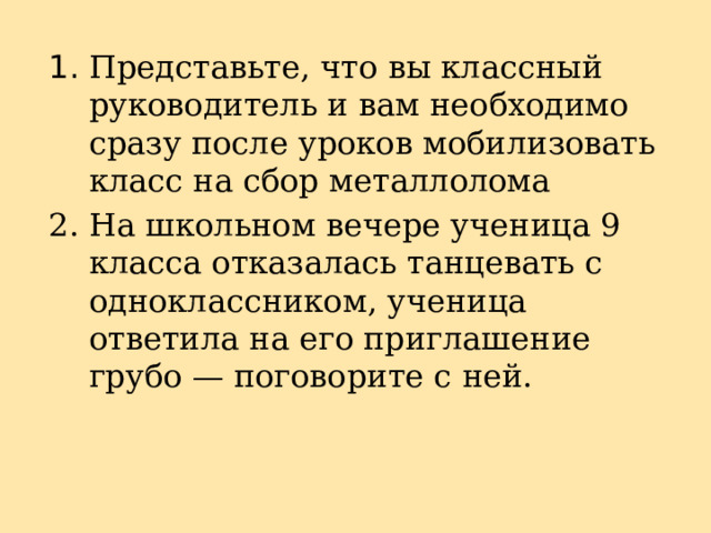 1. Представьте, что вы классный руководитель и вам необходимо сразу после уроков мобилизовать класс на сбор металлолома 2. На школьном вечере ученица 9 класса отказалась танцевать с одноклассником, ученица ответила на его приглашение грубо — поговорите с ней. 