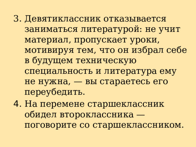 3. Девятиклассник отказывается заниматься литературой: не учит материал, пропускает уроки, мотивируя тем, что он избрал себе в будущем техническую специальность и литература ему не нужна, — вы стараетесь его переубедить. 4 . На перемене старшеклассник обидел второклассника — поговорите со старшеклассником. 