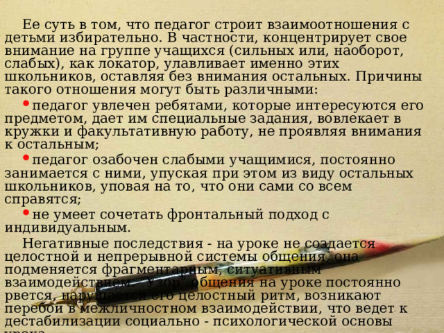 Модель 3 Ее суть в том, что педагог строит взаимоотношения с детьми избирательно. В частности, концентрирует свое внимание на группе учащихся (сильных или, наоборот, слабых), как локатор, улавливает именно этих школьников, оставляя без внимания остальных. Причины такого отношения могут быть различными: педагог увлечен ребятами, которые интересуются его предметом, дает им специальные задания, вовлекает в кружки и факультативную работу, не проявляя внимания к остальным; педагог озабочен слабыми учащимися, постоянно занимается с ними, упуская при этом из виду остальных школьников, уповая на то, что они сами со всем справятся; не умеет сочетать фронтальный подход с индивидуальным. Негативные последствия - на уроке не создается целостной и непрерывной системы общения, она подменяется фрагментарным, ситуативным взаимодействием. “Узор” общения на уроке постоянно рвется, нарушается его целостный ритм, возникают перебои в межличностном взаимодействии, что ведет к дестабилизации социально - психологической основы урока. 