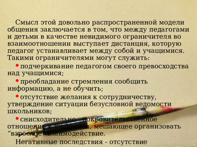 Модель 2 Смысл этой довольно распространенной модели общения заключается в том, что между педагогами и детьми в качестве невидимого ограничителя во взаимоотношении выступает дистанция, которую педагог устанавливает между собой и учащимися. Такими ограничителями могут служить: подчеркивание педагогом своего превосходства над учащимися; преобладание стремления сообщить информацию, а не обучить; отсутствие желания к сотрудничеству, утверждение ситуации безусловной ведомости школьников; снисходительно - покровительственное отношение к учащимся, мешающее организовать “взрослое” взаимодействие. Негативные последствия - отсутствие межличностного контакта между педагогом и детьми, слабая обратная связь, равнодушие школьников к учителю. 