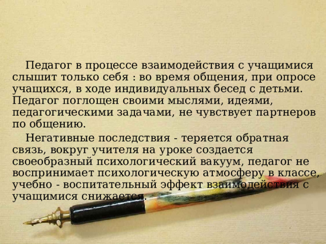 Модель 4 Педагог в процессе взаимодействия с учащимися слышит только себя : во время общения, при опросе учащихся, в ходе индивидуальных бесед с детьми. Педагог поглощен своими мыслями, идеями, педагогическими задачами, не чувствует партнеров по общению. Негативные последствия - теряется обратная связь, вокруг учителя на уроке создается своеобразный психологический вакуум, педагог не воспринимает психологическую атмосферу в классе, учебно - воспитательный эффект взаимодействия с учащимися снижается. 