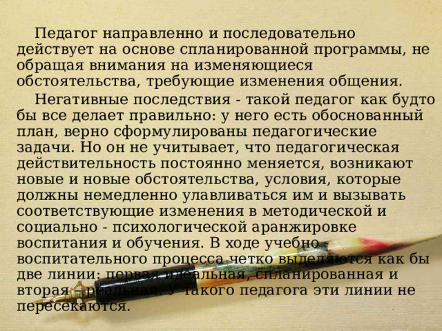 Модель 5 Педагог направленно и последовательно действует на основе спланированной программы, не обращая внимания на изменяющиеся обстоятельства, требующие изменения общения. Негативные последствия - такой педагог как будто бы все делает правильно: у него есть обоснованный план, верно сформулированы педагогические задачи. Но он не учитывает, что педагогическая действительность постоянно меняется, возникают новые и новые обстоятельства, условия, которые должны немедленно улавливаться им и вызывать соответствующие изменения в методической и социально - психологической аранжировке воспитания и обучения. В ходе учебно - воспитательного процесса четко выделяются как бы две линии: первая идеальная, спланированная и вторая – реальная. У такого педагога эти линии не пересекаются. 