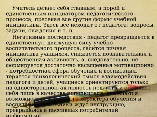 Модель 6 Учитель делает себя главным, а порой и единственным инициатором педагогического процесса, пресекая все другие формы учебной инициативы. Здесь все исходит от педагога: вопросы, задачи, суждения и т. п. Негативные последствия - педагог превращается в единственную движущую силу учебно - воспитательного процесса, гасится личная инициатива учащихся, снижается познавательная и общественная активность, а, следовательно, не формируется достаточно насыщенная мотивационно - потребностная сфера обучения и воспитания, теряется психологический смысл взаимодействия педагога и детей, учащиеся ориентируются только на одностороннюю активность педагога и осознают себя лишь в качестве исполнителя, снижаются возможности творческого характера обучения и воспитания, школьники ждут инструкцию, превращаясь в пассивных потребителей информации. 