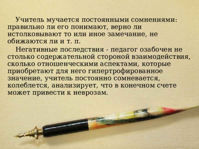 Модель 7 Учитель мучается постоянными сомнениями: правильно ли его понимают, верно ли истолковывают то или иное замечание, не обижаются ли и т. п. Негативные последствия - педагог озабочен не столько содержательной стороной взаимодействия, сколько отношенческими аспектами, которые приобретают для него гипертрофированное значение, учитель постоянно сомневается, колеблется, анализирует, что в конечном счете может привести к неврозам. 
