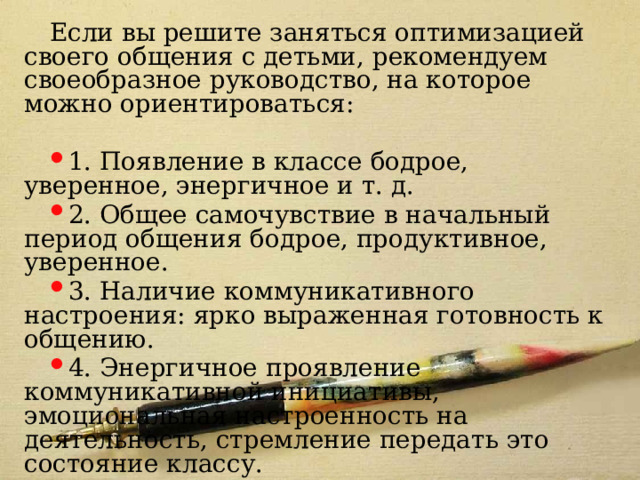 Если вы решите заняться оптимизацией своего общения с детьми, рекомендуем своеобразное руководство, на которое можно ориентироваться: 1. Появление в классе бодрое, уверенное, энергичное и т. д. 2. Общее самочувствие в начальный период общения бодрое, продуктивное, уверенное. 3. Наличие коммуникативного настроения: ярко выраженная готовность к общению. 4. Энергичное проявление коммуникативной инициативы, эмоциональная настроенность на деятельность, стремление передать это состояние классу. 5. Создание на уроке необходимого эмоционального настроя. 