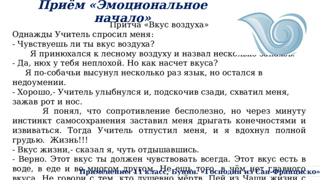Приём «Эмоциональное начало» Притча «Вкус воздуха» Однажды Учитель спросил меня: - Чувствуешь ли ты вкус воздуха?  Я принюхался к лесному воздуху и назвал несколько запахов. - Да, нюх у тебя неплохой. Но как насчет вкуса?  Я по-собачьи высунул несколько раз язык, но остался в недоумении. - Хорошо,- Учитель улыбнулся и, подскочив сзади, схватил меня, зажав рот и нос.  Я понял, что сопротивление бесполезно, но через минуту инстинкт самосохранения заставил меня дрыгать конечностями и извиваться. Тогда Учитель отпустил меня, и я вдохнул полной грудью. Жизнь!!! - Вкус жизни,- сказал я, чуть отдышавшись. - Верно. Этот вкус ты должен чувствовать всегда. Этот вкус есть в воде, в еде и во многом другом. Не ешь того, в чём нет главного вкуса. Не говори с тем, кто душевно мёртв. Пей из Чаши жизни с удовольствием, но не торопись, ведь можно опустошить её раньше времени, а можно и вовсе расплескать. Применение: 11 класс, Бунин. «Господин из Сан-Франциско» 
