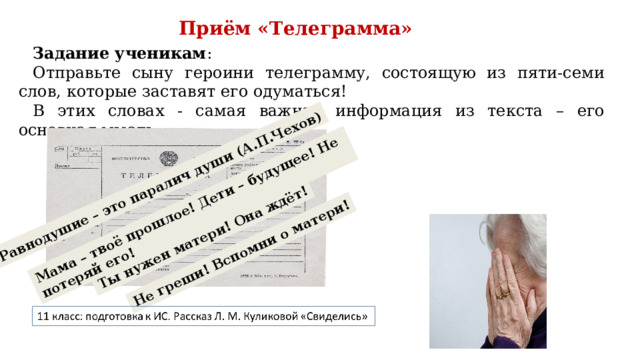 Равнодушие – это паралич души (А.П.Чехов) Ты нужен матери! Она ждёт! Мама – твоё прошлое! Дети – будущее! Не потеряй его! Не греши! Вспомни о матери! Приём «Телеграмма» Задание ученикам : Отправьте сыну героини телеграмму, состоящую из пяти-семи слов, которые заставят его одуматься! В этих словах - самая важная информация из текста – его основная мысль. 
