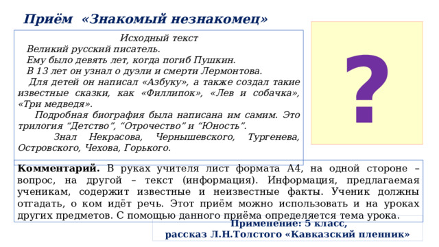 Приём «Знакомый незнакомец» ? Исходный текст  Великий русский писатель.  Ему было девять лет, когда погиб Пушкин.  В 13 лет он узнал о дуэли и смерти Лермонтова.  Для детей он написал «Азбуку», а также создал такие известные сказки, как «Филлипок», «Лев и собачка», «Три медведя».  Подробная биография была написана им самим. Это трилогия “Детство”, “Отрочество” и “Юность”.  Знал Некрасова, Чернышевского, Тургенева, Островского, Чехова, Горького.  Комментарий. В руках учителя лист формата А4, на одной стороне – вопрос, на другой – текст (информация). Информация, предлагаемая ученикам, содержит известные и неизвестные факты. Ученик должны отгадать, о ком идёт речь. Этот приём можно использовать и на уроках других предметов. С помощью данного приёма определяется тема урока.  Применение: 5 класс, рассказ Л.Н.Толстого «Кавказский пленник» 