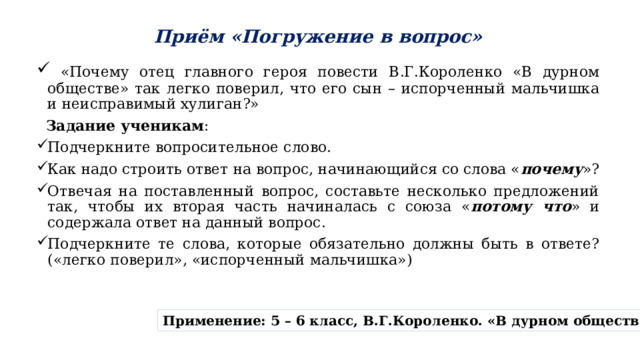 Приём «Погружение в вопрос»  «Почему отец главного героя повести В.Г.Короленко «В дурном обществе» так легко поверил, что его сын – испорченный мальчишка и неисправимый хулиган?»   Задание ученикам : Подчеркните вопросительное слово. Как надо строить ответ на вопрос, начинающийся со слова « почему »? Отвечая на поставленный вопрос, составьте несколько предложений так, чтобы их вторая часть начиналась с союза « потому что » и содержала ответ на данный вопрос. Подчеркните те слова, которые обязательно должны быть в ответе? («легко поверил», «испорченный мальчишка») Применение: 5 – 6 класс, В.Г.Короленко. «В дурном обществе» 