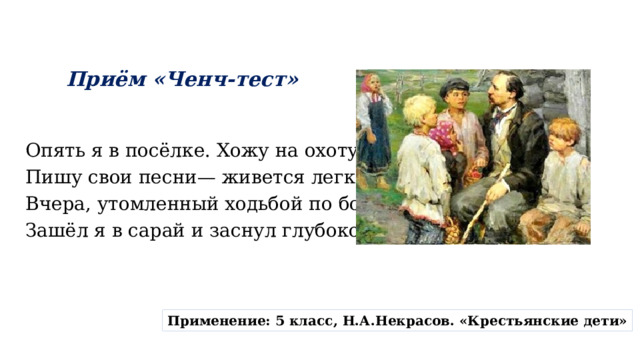 Приём «Ченч-тест» Опять я в посёлке. Хожу на охоту, Пишу свои песни— живется легко. Вчера, утомленный ходьбой по болоту, Зашёл я в сарай и заснул глубоко. Применение: 5 класс, Н.А.Некрасов. «Крестьянские дети» 
