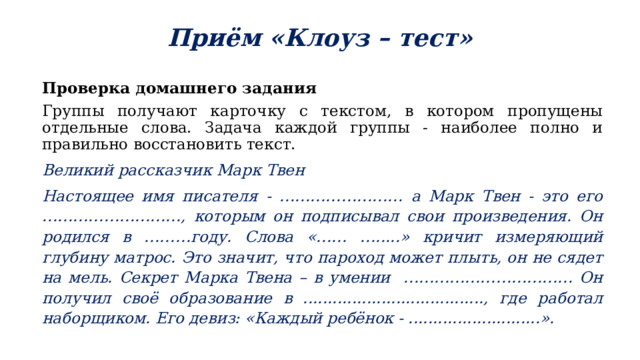 Приём «Клоуз – тест» Проверка домашнего задания Группы получают карточку с текстом, в котором пропущены отдельные слова. Задача каждой группы - наиболее полно и правильно восстановить текст. Великий рассказчик Марк Твен Настоящее имя писателя - …………………… а Марк Твен - это его ………………………, которым он подписывал свои произведения. Он родился в ………году. Слова «…… ….....» кричит измеряющий глубину матрос. Это значит, что пароход может плыть, он не сядет на мель. Секрет Марка Твена – в умении …………………………… Он получил своё образование в ....................................., где работал наборщиком. Его девиз: «Каждый ребёнок - ...........................». 