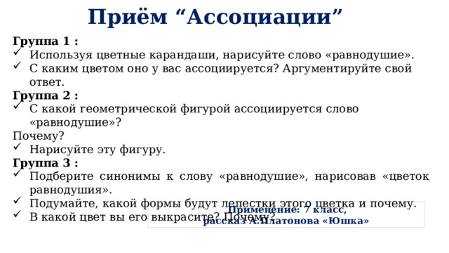 Приём “Ассоциации” Группа 1 : Используя цветные карандаши, нарисуйте слово «равнодушие». С каким цветом оно у вас ассоциируется? Аргументируйте свой ответ. Группа 2 :  С какой геометрической фигурой ассоциируется слово «равнодушие»? Почему? Нарисуйте эту фигуру. Группа 3 : Подберите синонимы к слову «равнодушие», нарисовав «цветок равнодушия». Подумайте, какой формы будут лепестки этого цветка и почему. В какой цвет вы его выкрасите? Почему?  Применение: 7 класс, рассказ А.Платонова «Юшка» 