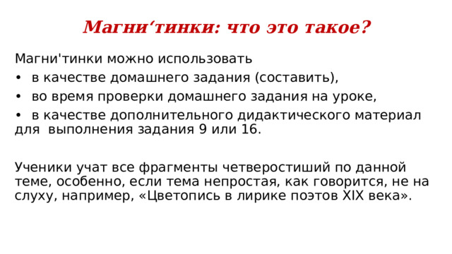 Магн и‘тинки: что это такое? Магни'тинки можно использовать •  в качестве домашнего задания (составить), •  во время проверки домашнего задания на уроке, •  в качестве дополнительного дидактического материал для выполнения задания 9 или 16. Ученики учат все фрагменты четверостиший по данной теме, особенно, если тема непростая, как говорится, не на слуху, например, «Цветопись в лирике поэтов XIX века». 
