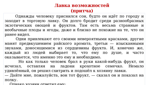 Лавка возможностей (притча)  Однажды человеку приснился сон, будто он идёт по городу и заходит в торговую лавку. Он долго бродит среди разнообразных экзотических овощей и фруктов. Там есть весьма странные и необычные плоды и ягоды, даже и близко не похожие на те, что он ранее видел.  Одни привлекают его своими невероятными красками, другие манят предвкушением райского аромата, третьи — изысканными звуками, доносящимися из сердцевины фрукта. И, конечно же, каждый из людей выбирает то, что ему по душе, и часто оказывается, что именно это ему и необходимо.  Но как только человек брал в руки какой-нибудь фрукт, он исчезал, оставляя на ладони крохотное семечко. Немало удивлённый, он решил схитрить и подошёл к хозяину лавки. — Дайте мне, пожалуйста, вон тот фрукт, — сказал он и показал на полку.  Однако хозяин ответил ему: — Мы не торгуем плодами, мы торгуем семенами… 
